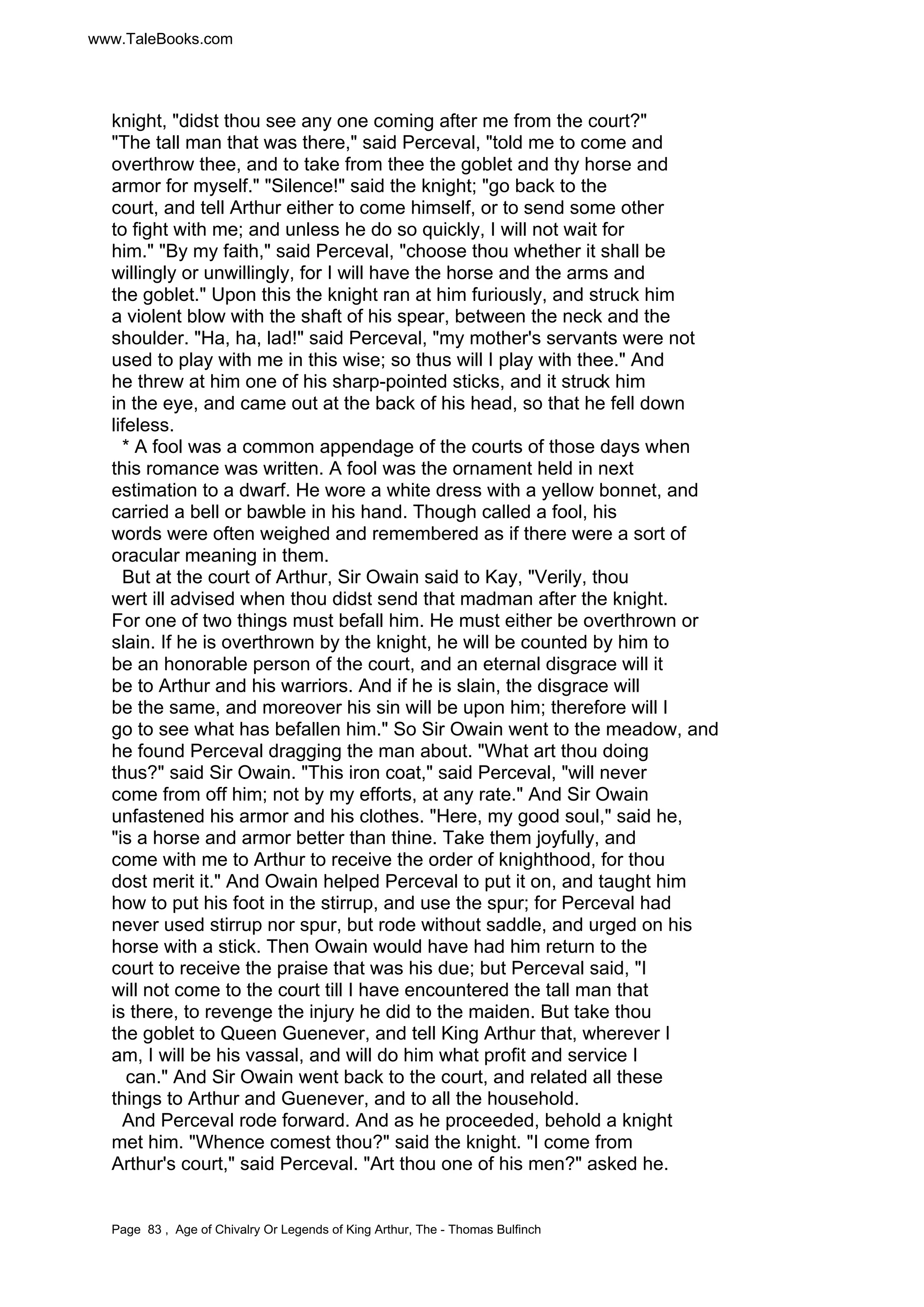 www.TaleBooks.com 
knight, didst thou see any one coming after me from the court? 
The tall man that was there, said Perceval, told me to come and 
overthrow thee, and to take from thee the goblet and thy horse and 
armor for myself. Silence! said the knight; go back to the 
court, and tell Arthur either to come himself, or to send some other 
to fight with me; and unless he do so quickly, I will not wait for 
him. By my faith, said Perceval, choose thou whether it shall be 
willingly or unwillingly, for I will have the horse and the arms and 
the goblet. Upon this the knight ran at him furiously, and struck him 
a violent blow with the shaft of his spear, between the neck and the 
shoulder. Ha, ha, lad! said Perceval, my mother's servants were not 
used to play with me in this wise; so thus will I play with thee. And 
he threw at him one of his sharp-pointed sticks, and it struck him 
in the eye, and came out at the back of his head, so that he fell down 
lifeless. 
* A fool was a common appendage of the courts of those days when 
this romance was written. A fool was the ornament held in next 
estimation to a dwarf. He wore a white dress with a yellow bonnet, and 
carried a bell or bawble in his hand. Though called a fool, his 
words were often weighed and remembered as if there were a sort of 
oracular meaning in them. 
But at the court of Arthur, Sir Owain said to Kay, Verily, thou 
wert ill advised when thou didst send that madman after the knight. 
For one of two things must befall him. He must either be overthrown or 
slain. If he is overthrown by the knight, he will be counted by him to 
be an honorable person of the court, and an eternal disgrace will it 
be to Arthur and his warriors. And if he is slain, the disgrace will 
be the same, and moreover his sin will be upon him; therefore will I 
go to see what has befallen him. So Sir Owain went to the meadow, and 
he found Perceval dragging the man about. What art thou doing 
thus? said Sir Owain. This iron coat, said Perceval, will never 
come from off him; not by my efforts, at any rate. And Sir Owain 
unfastened his armor and his clothes. Here, my good soul, said he, 
is a horse and armor better than thine. Take them joyfully, and 
come with me to Arthur to receive the order of knighthood, for thou 
dost merit it. And Owain helped Perceval to put it on, and taught him 
how to put his foot in the stirrup, and use the spur; for Perceval had 
never used stirrup nor spur, but rode without saddle, and urged on his 
horse with a stick. Then Owain would have had him return to the 
court to receive the praise that was his due; but Perceval said, I 
will not come to the court till I have encountered the tall man that 
is there, to revenge the injury he did to the maiden. But take thou 
the goblet to Queen Guenever, and tell King Arthur that, wherever I 
am, I will be his vassal, and will do him what profit and service I 
can. And Sir Owain went back to the court, and related all these 
things to Arthur and Guenever, and to all the household. 
And Perceval rode forward. And as he proceeded, behold a knight 
met him. Whence comest thou? said the knight. I come from 
Arthur's court, said Perceval. Art thou one of his men? asked he. 
Page 83 , Age of Chivalry Or Legends of King Arthur, The - Thomas Bulfinch 
 