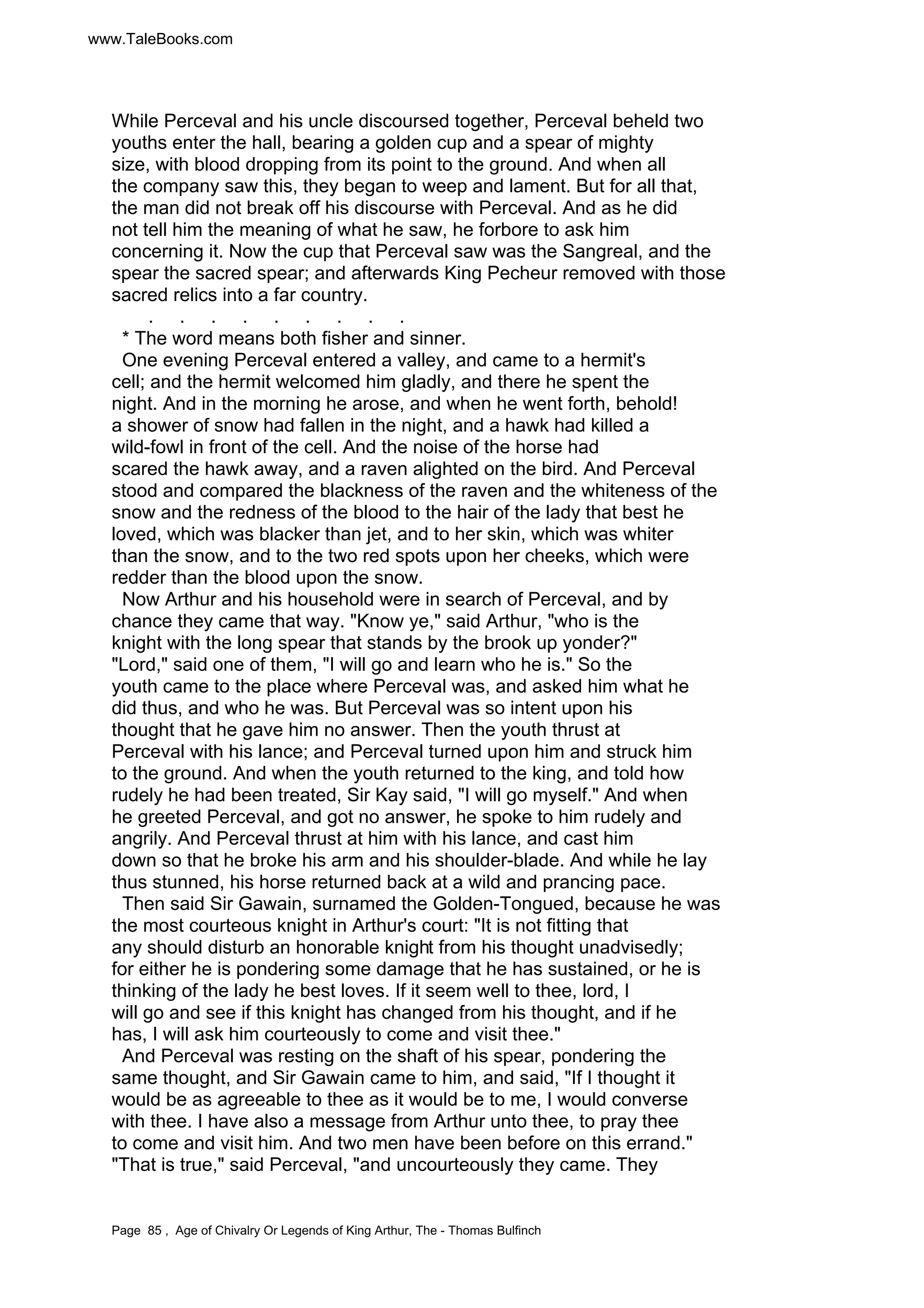 www.TaleBooks.com 
While Perceval and his uncle discoursed together, Perceval beheld two 
youths enter the hall, bearing a golden cup and a spear of mighty 
size, with blood dropping from its point to the ground. And when all 
the company saw this, they began to weep and lament. But for all that, 
the man did not break off his discourse with Perceval. And as he did 
not tell him the meaning of what he saw, he forbore to ask him 
concerning it. Now the cup that Perceval saw was the Sangreal, and the 
spear the sacred spear; and afterwards King Pecheur removed with those 
sacred relics into a far country. 
. . . . . . . . . 
* The word means both fisher and sinner. 
One evening Perceval entered a valley, and came to a hermit's 
cell; and the hermit welcomed him gladly, and there he spent the 
night. And in the morning he arose, and when he went forth, behold! 
a shower of snow had fallen in the night, and a hawk had killed a 
wild-fowl in front of the cell. And the noise of the horse had 
scared the hawk away, and a raven alighted on the bird. And Perceval 
stood and compared the blackness of the raven and the whiteness of the 
snow and the redness of the blood to the hair of the lady that best he 
loved, which was blacker than jet, and to her skin, which was whiter 
than the snow, and to the two red spots upon her cheeks, which were 
redder than the blood upon the snow. 
Now Arthur and his household were in search of Perceval, and by 
chance they came that way. Know ye, said Arthur, who is the 
knight with the long spear that stands by the brook up yonder? 
Lord, said one of them, I will go and learn who he is. So the 
youth came to the place where Perceval was, and asked him what he 
did thus, and who he was. But Perceval was so intent upon his 
thought that he gave him no answer. Then the youth thrust at 
Perceval with his lance; and Perceval turned upon him and struck him 
to the ground. And when the youth returned to the king, and told how 
rudely he had been treated, Sir Kay said, I will go myself. And when 
he greeted Perceval, and got no answer, he spoke to him rudely and 
angrily. And Perceval thrust at him with his lance, and cast him 
down so that he broke his arm and his shoulder-blade. And while he lay 
thus stunned, his horse returned back at a wild and prancing pace. 
Then said Sir Gawain, surnamed the Golden-Tongued, because he was 
the most courteous knight in Arthur's court: It is not fitting that 
any should disturb an honorable knight from his thought unadvisedly; 
for either he is pondering some damage that he has sustained, or he is 
thinking of the lady he best loves. If it seem well to thee, lord, I 
will go and see if this knight has changed from his thought, and if he 
has, I will ask him courteously to come and visit thee. 
And Perceval was resting on the shaft of his spear, pondering the 
same thought, and Sir Gawain came to him, and said, If I thought it 
would be as agreeable to thee as it would be to me, I would converse 
with thee. I have also a message from Arthur unto thee, to pray thee 
to come and visit him. And two men have been before on this errand. 
That is true, said Perceval, and uncourteously they came. They 
Page 85 , Age of Chivalry Or Legends of King Arthur, The - Thomas Bulfinch 
 