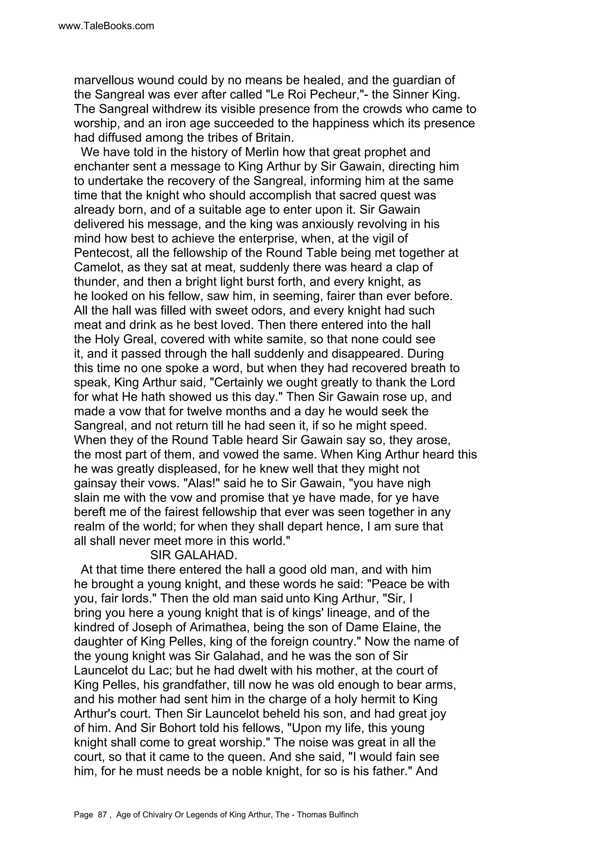 www.TaleBooks.com 
marvellous wound could by no means be healed, and the guardian of 
the Sangreal was ever after called Le Roi Pecheur,- the Sinner King. 
The Sangreal withdrew its visible presence from the crowds who came to 
worship, and an iron age succeeded to the happiness which its presence 
had diffused among the tribes of Britain. 
We have told in the history of Merlin how that great prophet and 
enchanter sent a message to King Arthur by Sir Gawain, directing him 
to undertake the recovery of the Sangreal, informing him at the same 
time that the knight who should accomplish that sacred quest was 
already born, and of a suitable age to enter upon it. Sir Gawain 
delivered his message, and the king was anxiously revolving in his 
mind how best to achieve the enterprise, when, at the vigil of 
Pentecost, all the fellowship of the Round Table being met together at 
Camelot, as they sat at meat, suddenly there was heard a clap of 
thunder, and then a bright light burst forth, and every knight, as 
he looked on his fellow, saw him, in seeming, fairer than ever before. 
All the hall was filled with sweet odors, and every knight had such 
meat and drink as he best loved. Then there entered into the hall 
the Holy Greal, covered with white samite, so that none could see 
it, and it passed through the hall suddenly and disappeared. During 
this time no one spoke a word, but when they had recovered breath to 
speak, King Arthur said, Certainly we ought greatly to thank the Lord 
for what He hath showed us this day. Then Sir Gawain rose up, and 
made a vow that for twelve months and a day he would seek the 
Sangreal, and not return till he had seen it, if so he might speed. 
When they of the Round Table heard Sir Gawain say so, they arose, 
the most part of them, and vowed the same. When King Arthur heard this 
he was greatly displeased, for he knew well that they might not 
gainsay their vows. Alas! said he to Sir Gawain, you have nigh 
slain me with the vow and promise that ye have made, for ye have 
bereft me of the fairest fellowship that ever was seen together in any 
realm of the world; for when they shall depart hence, I am sure that 
all shall never meet more in this world. 
SIR GALAHAD. 
At that time there entered the hall a good old man, and with him 
he brought a young knight, and these words he said: Peace be with 
you, fair lords. Then the old man said unto King Arthur, Sir, I 
bring you here a young knight that is of kings' lineage, and of the 
kindred of Joseph of Arimathea, being the son of Dame Elaine, the 
daughter of King Pelles, king of the foreign country. Now the name of 
the young knight was Sir Galahad, and he was the son of Sir 
Launcelot du Lac; but he had dwelt with his mother, at the court of 
King Pelles, his grandfather, till now he was old enough to bear arms, 
and his mother had sent him in the charge of a holy hermit to King 
Arthur's court. Then Sir Launcelot beheld his son, and had great joy 
of him. And Sir Bohort told his fellows, Upon my life, this young 
knight shall come to great worship. The noise was great in all the 
court, so that it came to the queen. And she said, I would fain see 
him, for he must needs be a noble knight, for so is his father. And 
Page 87 , Age of Chivalry Or Legends of King Arthur, The - Thomas Bulfinch 
 