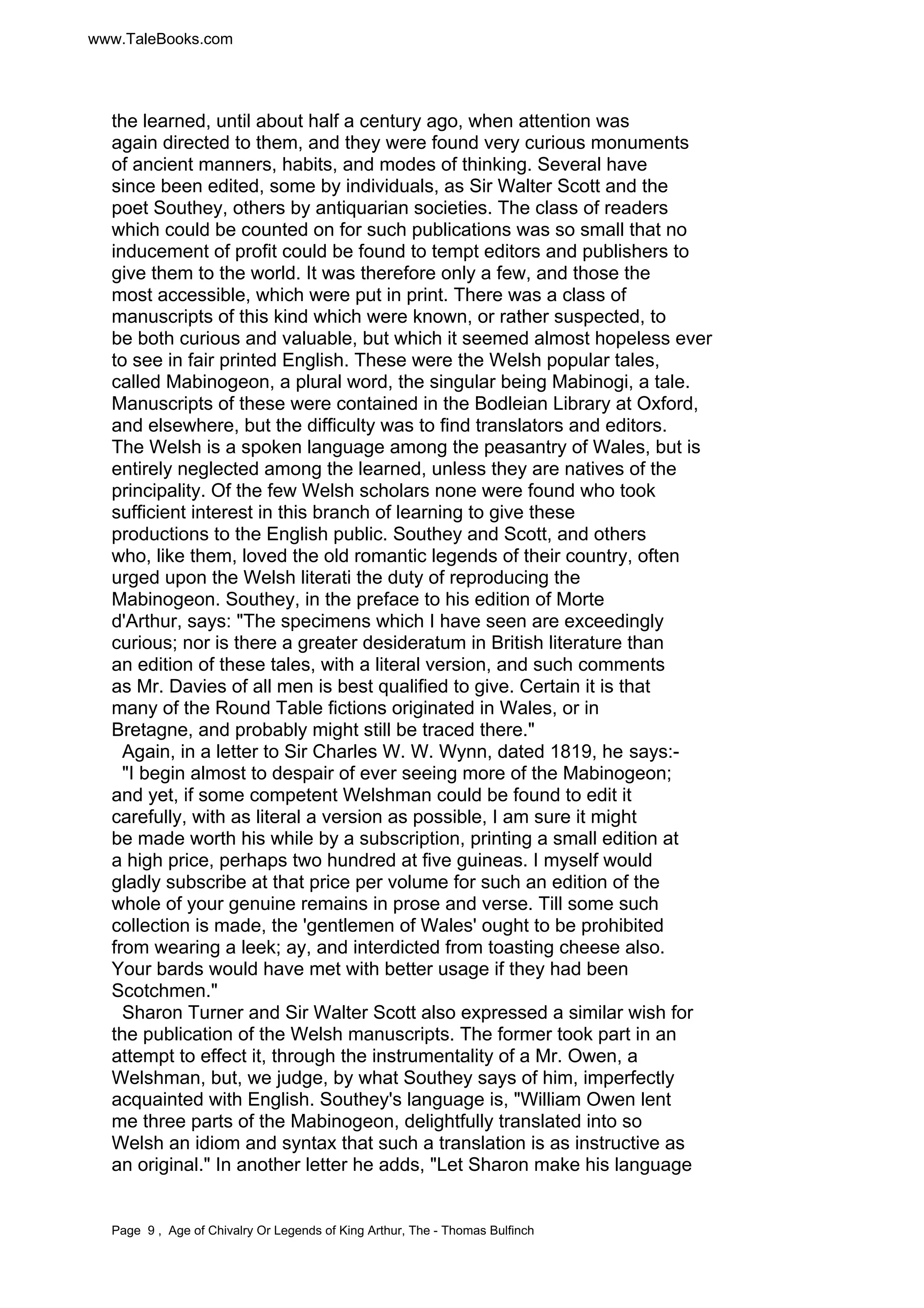 www.TaleBooks.com 
the learned, until about half a century ago, when attention was 
again directed to them, and they were found very curious monuments 
of ancient manners, habits, and modes of thinking. Several have 
since been edited, some by individuals, as Sir Walter Scott and the 
poet Southey, others by antiquarian societies. The class of readers 
which could be counted on for such publications was so small that no 
inducement of profit could be found to tempt editors and publishers to 
give them to the world. It was therefore only a few, and those the 
most accessible, which were put in print. There was a class of 
manuscripts of this kind which were known, or rather suspected, to 
be both curious and valuable, but which it seemed almost hopeless ever 
to see in fair printed English. These were the Welsh popular tales, 
called Mabinogeon, a plural word, the singular being Mabinogi, a tale. 
Manuscripts of these were contained in the Bodleian Library at Oxford, 
and elsewhere, but the difficulty was to find translators and editors. 
The Welsh is a spoken language among the peasantry of Wales, but is 
entirely neglected among the learned, unless they are natives of the 
principality. Of the few Welsh scholars none were found who took 
sufficient interest in this branch of learning to give these 
productions to the English public. Southey and Scott, and others 
who, like them, loved the old romantic legends of their country, often 
urged upon the Welsh literati the duty of reproducing the 
Mabinogeon. Southey, in the preface to his edition of Morte 
d'Arthur, says: "The specimens which I have seen are exceedingly 
curious; nor is there a greater desideratum in British literature than 
an edition of these tales, with a literal version, and such comments 
as Mr. Davies of all men is best qualified to give. Certain it is that 
many of the Round Table fictions originated in Wales, or in 
Bretagne, and probably might still be traced there." 
Again, in a letter to Sir Charles W. W. Wynn, dated 1819, he says:- 
"I begin almost to despair of ever seeing more of the Mabinogeon; 
and yet, if some competent Welshman could be found to edit it 
carefully, with as literal a version as possible, I am sure it might 
be made worth his while by a subscription, printing a small edition at 
a high price, perhaps two hundred at five guineas. I myself would 
gladly subscribe at that price per volume for such an edition of the 
whole of your genuine remains in prose and verse. Till some such 
collection is made, the 'gentlemen of Wales' ought to be prohibited 
from wearing a leek; ay, and interdicted from toasting cheese also. 
Your bards would have met with better usage if they had been 
Scotchmen." 
Sharon Turner and Sir Walter Scott also expressed a similar wish for 
the publication of the Welsh manuscripts. The former took part in an 
attempt to effect it, through the instrumentality of a Mr. Owen, a 
Welshman, but, we judge, by what Southey says of him, imperfectly 
acquainted with English. Southey's language is, "William Owen lent 
me three parts of the Mabinogeon, delightfully translated into so 
Welsh an idiom and syntax that such a translation is as instructive as 
an original." In another letter he adds, "Let Sharon make his language 
Page 9 , Age of Chivalry Or Legends of King Arthur, The - Thomas Bulfinch 
 