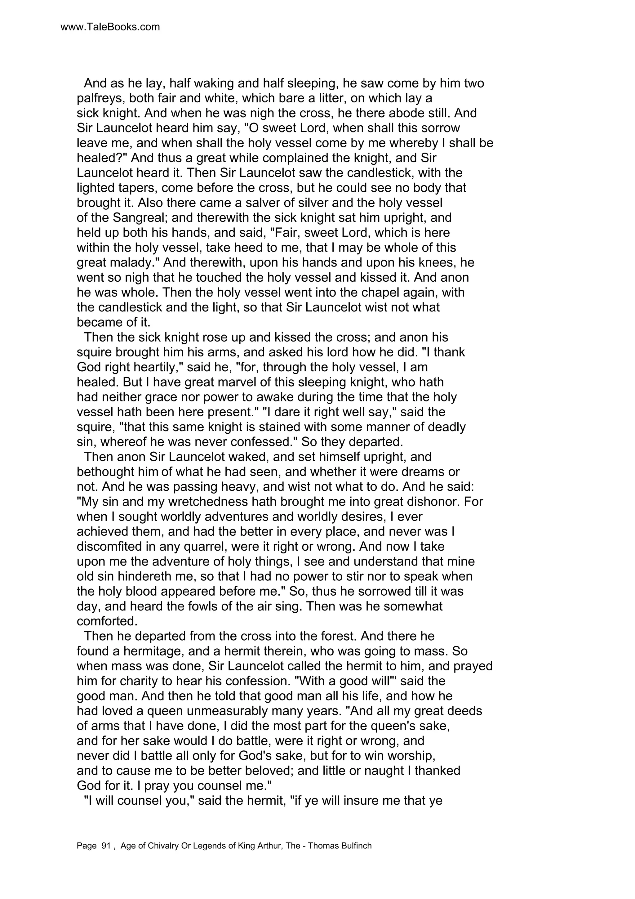 www.TaleBooks.com 
And as he lay, half waking and half sleeping, he saw come by him two 
palfreys, both fair and white, which bare a litter, on which lay a 
sick knight. And when he was nigh the cross, he there abode still. And 
Sir Launcelot heard him say, O sweet Lord, when shall this sorrow 
leave me, and when shall the holy vessel come by me whereby I shall be 
healed? And thus a great while complained the knight, and Sir 
Launcelot heard it. Then Sir Launcelot saw the candlestick, with the 
lighted tapers, come before the cross, but he could see no body that 
brought it. Also there came a salver of silver and the holy vessel 
of the Sangreal; and therewith the sick knight sat him upright, and 
held up both his hands, and said, Fair, sweet Lord, which is here 
within the holy vessel, take heed to me, that I may be whole of this 
great malady. And therewith, upon his hands and upon his knees, he 
went so nigh that he touched the holy vessel and kissed it. And anon 
he was whole. Then the holy vessel went into the chapel again, with 
the candlestick and the light, so that Sir Launcelot wist not what 
became of it. 
Then the sick knight rose up and kissed the cross; and anon his 
squire brought him his arms, and asked his lord how he did. I thank 
God right heartily, said he, for, through the holy vessel, I am 
healed. But I have great marvel of this sleeping knight, who hath 
had neither grace nor power to awake during the time that the holy 
vessel hath been here present. I dare it right well say, said the 
squire, that this same knight is stained with some manner of deadly 
sin, whereof he was never confessed. So they departed. 
Then anon Sir Launcelot waked, and set himself upright, and 
bethought him of what he had seen, and whether it were dreams or 
not. And he was passing heavy, and wist not what to do. And he said: 
My sin and my wretchedness hath brought me into great dishonor. For 
when I sought worldly adventures and worldly desires, I ever 
achieved them, and had the better in every place, and never was I 
discomfited in any quarrel, were it right or wrong. And now I take 
upon me the adventure of holy things, I see and understand that mine 
old sin hindereth me, so that I had no power to stir nor to speak when 
the holy blood appeared before me. So, thus he sorrowed till it was 
day, and heard the fowls of the air sing. Then was he somewhat 
comforted. 
Then he departed from the cross into the forest. And there he 
found a hermitage, and a hermit therein, who was going to mass. So 
when mass was done, Sir Launcelot called the hermit to him, and prayed 
him for charity to hear his confession. With a good will' said the 
good man. And then he told that good man all his life, and how he 
had loved a queen unmeasurably many years. And all my great deeds 
of arms that I have done, I did the most part for the queen's sake, 
and for her sake would I do battle, were it right or wrong, and 
never did I battle all only for God's sake, but for to win worship, 
and to cause me to be better beloved; and little or naught I thanked 
God for it. I pray you counsel me. 
I will counsel you, said the hermit, if ye will insure me that ye 
Page 91 , Age of Chivalry Or Legends of King Arthur, The - Thomas Bulfinch 
 