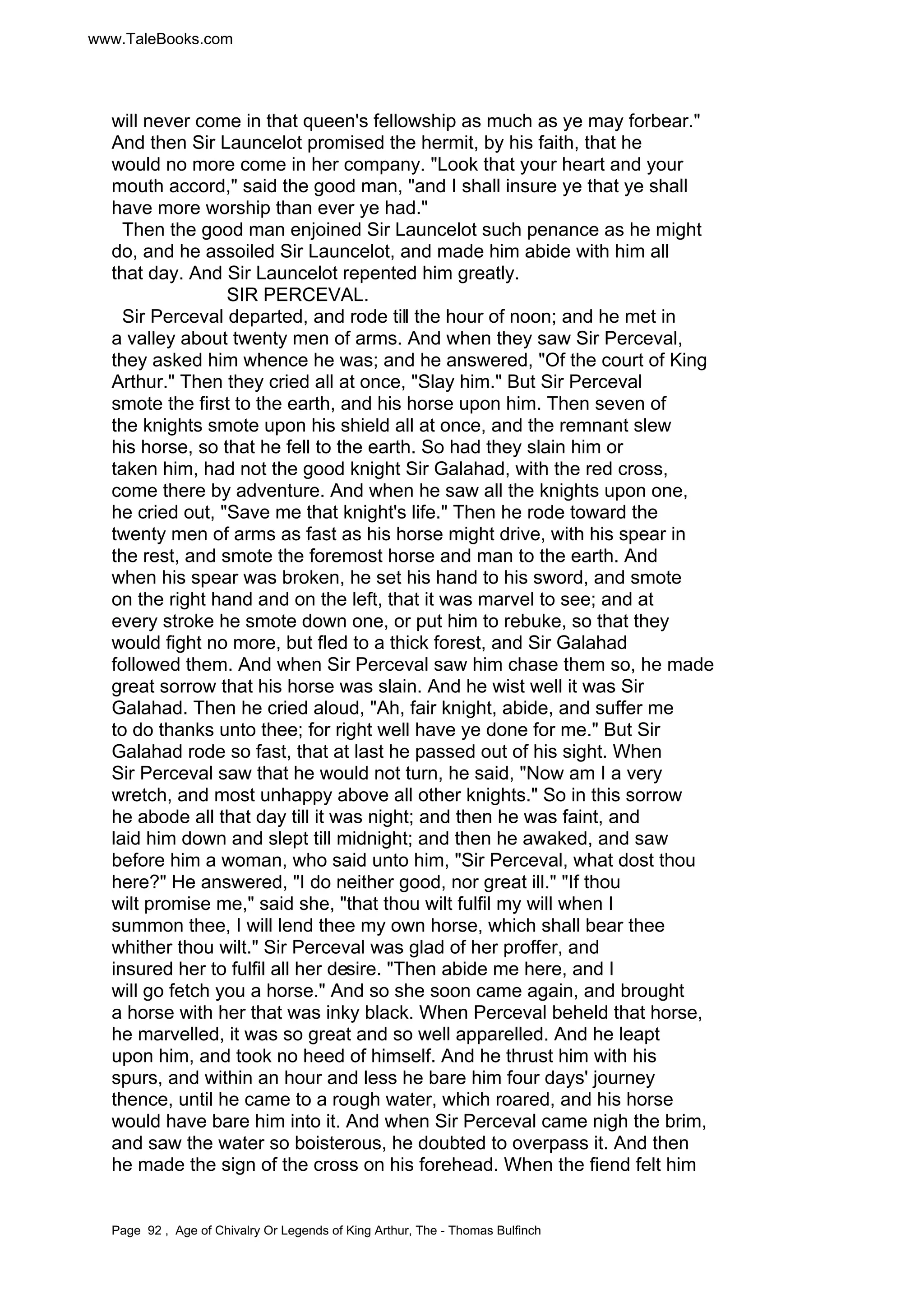www.TaleBooks.com 
will never come in that queen's fellowship as much as ye may forbear. 
And then Sir Launcelot promised the hermit, by his faith, that he 
would no more come in her company. Look that your heart and your 
mouth accord, said the good man, and I shall insure ye that ye shall 
have more worship than ever ye had. 
Then the good man enjoined Sir Launcelot such penance as he might 
do, and he assoiled Sir Launcelot, and made him abide with him all 
that day. And Sir Launcelot repented him greatly. 
SIR PERCEVAL. 
Sir Perceval departed, and rode till the hour of noon; and he met in 
a valley about twenty men of arms. And when they saw Sir Perceval, 
they asked him whence he was; and he answered, Of the court of King 
Arthur. Then they cried all at once, Slay him. But Sir Perceval 
smote the first to the earth, and his horse upon him. Then seven of 
the knights smote upon his shield all at once, and the remnant slew 
his horse, so that he fell to the earth. So had they slain him or 
taken him, had not the good knight Sir Galahad, with the red cross, 
come there by adventure. And when he saw all the knights upon one, 
he cried out, Save me that knight's life. Then he rode toward the 
twenty men of arms as fast as his horse might drive, with his spear in 
the rest, and smote the foremost horse and man to the earth. And 
when his spear was broken, he set his hand to his sword, and smote 
on the right hand and on the left, that it was marvel to see; and at 
every stroke he smote down one, or put him to rebuke, so that they 
would fight no more, but fled to a thick forest, and Sir Galahad 
followed them. And when Sir Perceval saw him chase them so, he made 
great sorrow that his horse was slain. And he wist well it was Sir 
Galahad. Then he cried aloud, Ah, fair knight, abide, and suffer me 
to do thanks unto thee; for right well have ye done for me. But Sir 
Galahad rode so fast, that at last he passed out of his sight. When 
Sir Perceval saw that he would not turn, he said, Now am I a very 
wretch, and most unhappy above all other knights. So in this sorrow 
he abode all that day till it was night; and then he was faint, and 
laid him down and slept till midnight; and then he awaked, and saw 
before him a woman, who said unto him, Sir Perceval, what dost thou 
here? He answered, I do neither good, nor great ill. If thou 
wilt promise me, said she, that thou wilt fulfil my will when I 
summon thee, I will lend thee my own horse, which shall bear thee 
whither thou wilt. Sir Perceval was glad of her proffer, and 
insured her to fulfil all her desire. Then abide me here, and I 
will go fetch you a horse. And so she soon came again, and brought 
a horse with her that was inky black. When Perceval beheld that horse, 
he marvelled, it was so great and so well apparelled. And he leapt 
upon him, and took no heed of himself. And he thrust him with his 
spurs, and within an hour and less he bare him four days' journey 
thence, until he came to a rough water, which roared, and his horse 
would have bare him into it. And when Sir Perceval came nigh the brim, 
and saw the water so boisterous, he doubted to overpass it. And then 
he made the sign of the cross on his forehead. When the fiend felt him 
Page 92 , Age of Chivalry Or Legends of King Arthur, The - Thomas Bulfinch 
 
