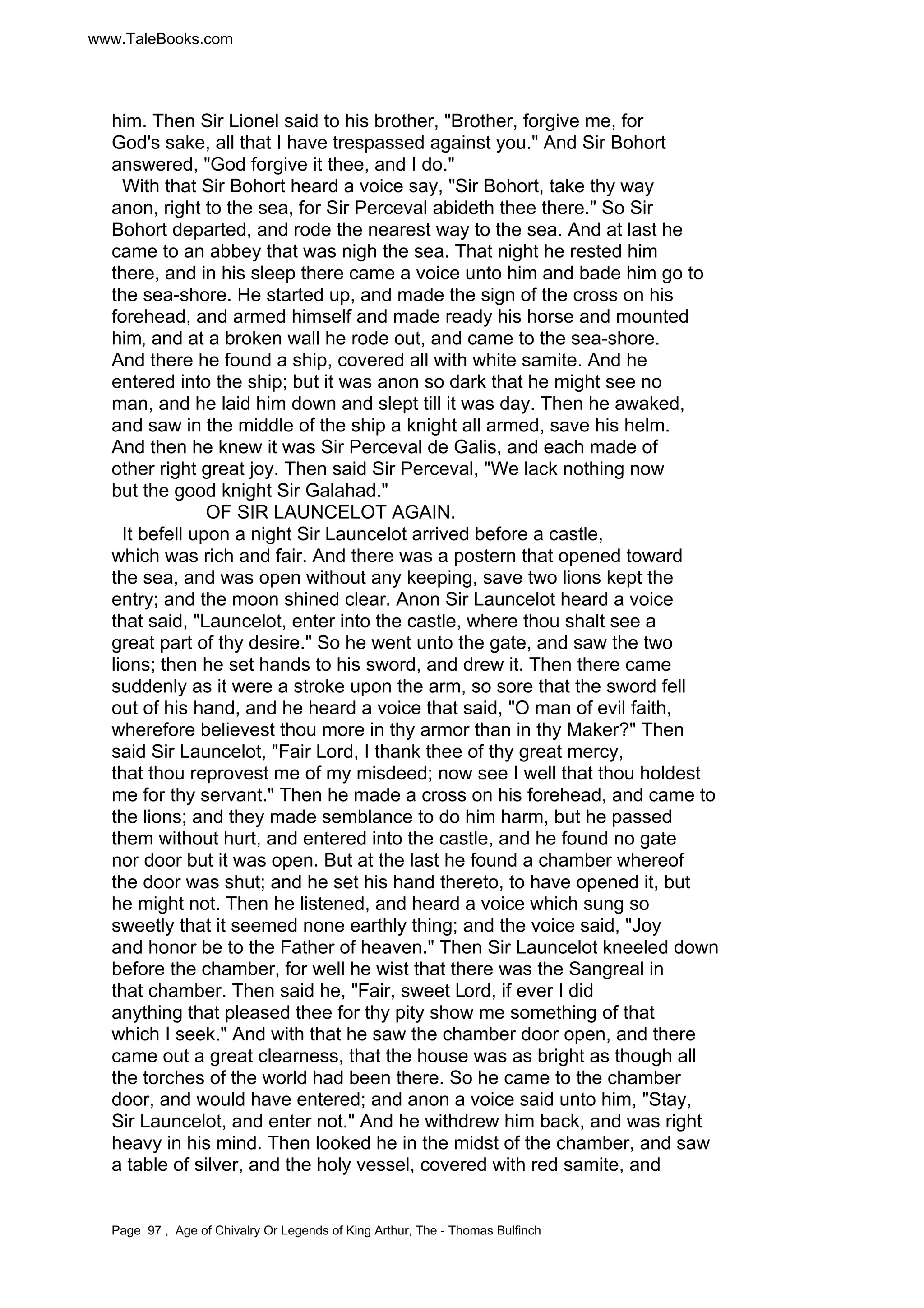 www.TaleBooks.com 
him. Then Sir Lionel said to his brother, Brother, forgive me, for 
God's sake, all that I have trespassed against you. And Sir Bohort 
answered, God forgive it thee, and I do. 
With that Sir Bohort heard a voice say, Sir Bohort, take thy way 
anon, right to the sea, for Sir Perceval abideth thee there. So Sir 
Bohort departed, and rode the nearest way to the sea. And at last he 
came to an abbey that was nigh the sea. That night he rested him 
there, and in his sleep there came a voice unto him and bade him go to 
the sea-shore. He started up, and made the sign of the cross on his 
forehead, and armed himself and made ready his horse and mounted 
him, and at a broken wall he rode out, and came to the sea-shore. 
And there he found a ship, covered all with white samite. And he 
entered into the ship; but it was anon so dark that he might see no 
man, and he laid him down and slept till it was day. Then he awaked, 
and saw in the middle of the ship a knight all armed, save his helm. 
And then he knew it was Sir Perceval de Galis, and each made of 
other right great joy. Then said Sir Perceval, We lack nothing now 
but the good knight Sir Galahad. 
OF SIR LAUNCELOT AGAIN. 
It befell upon a night Sir Launcelot arrived before a castle, 
which was rich and fair. And there was a postern that opened toward 
the sea, and was open without any keeping, save two lions kept the 
entry; and the moon shined clear. Anon Sir Launcelot heard a voice 
that said, Launcelot, enter into the castle, where thou shalt see a 
great part of thy desire. So he went unto the gate, and saw the two 
lions; then he set hands to his sword, and drew it. Then there came 
suddenly as it were a stroke upon the arm, so sore that the sword fell 
out of his hand, and he heard a voice that said, O man of evil faith, 
wherefore believest thou more in thy armor than in thy Maker? Then 
said Sir Launcelot, Fair Lord, I thank thee of thy great mercy, 
that thou reprovest me of my misdeed; now see I well that thou holdest 
me for thy servant. Then he made a cross on his forehead, and came to 
the lions; and they made semblance to do him harm, but he passed 
them without hurt, and entered into the castle, and he found no gate 
nor door but it was open. But at the last he found a chamber whereof 
the door was shut; and he set his hand thereto, to have opened it, but 
he might not. Then he listened, and heard a voice which sung so 
sweetly that it seemed none earthly thing; and the voice said, Joy 
and honor be to the Father of heaven. Then Sir Launcelot kneeled down 
before the chamber, for well he wist that there was the Sangreal in 
that chamber. Then said he, Fair, sweet Lord, if ever I did 
anything that pleased thee for thy pity show me something of that 
which I seek. And with that he saw the chamber door open, and there 
came out a great clearness, that the house was as bright as though all 
the torches of the world had been there. So he came to the chamber 
door, and would have entered; and anon a voice said unto him, Stay, 
Sir Launcelot, and enter not. And he withdrew him back, and was right 
heavy in his mind. Then looked he in the midst of the chamber, and saw 
a table of silver, and the holy vessel, covered with red samite, and 
Page 97 , Age of Chivalry Or Legends of King Arthur, The - Thomas Bulfinch 
 