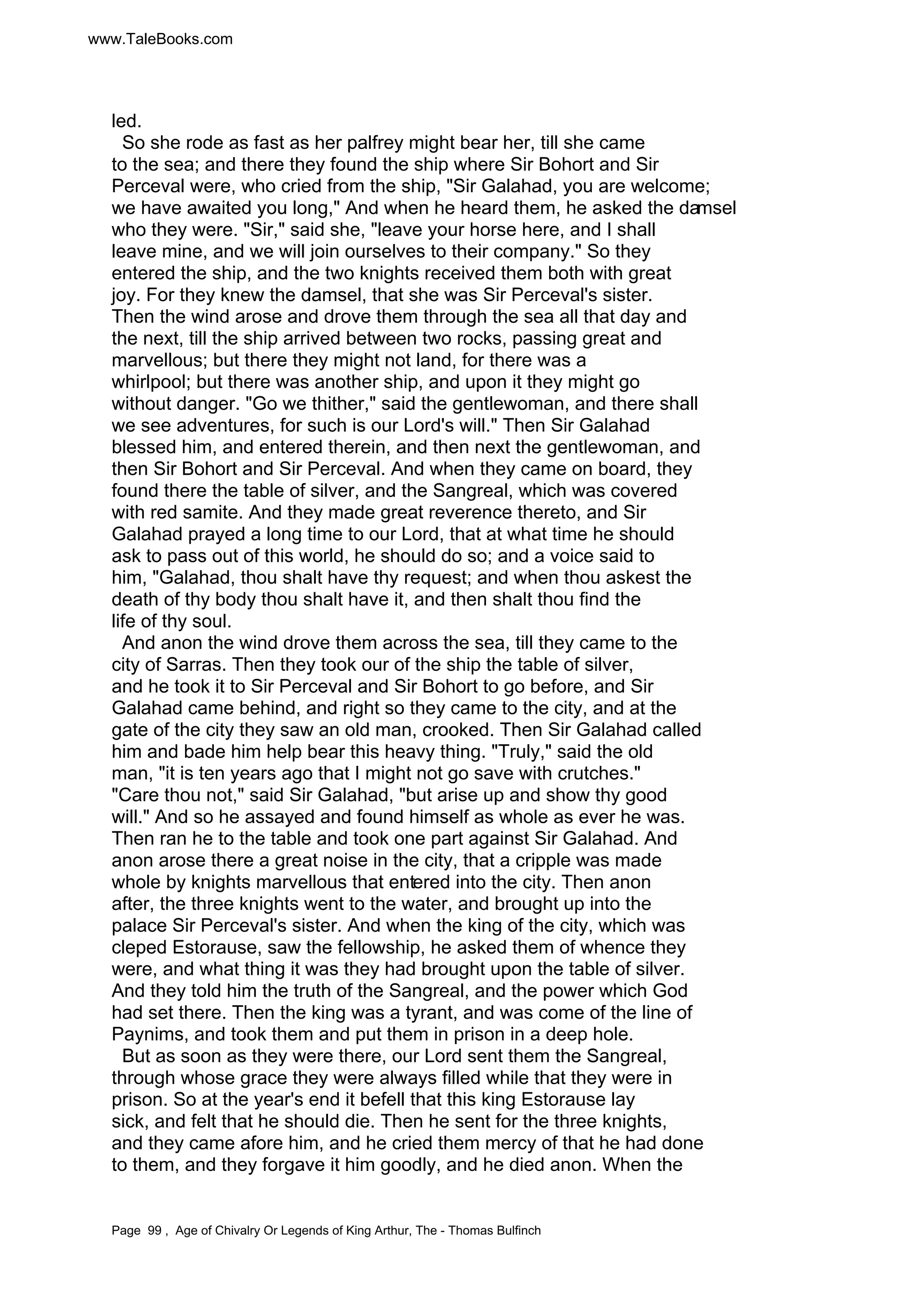 www.TaleBooks.com 
led. 
So she rode as fast as her palfrey might bear her, till she came 
to the sea; and there they found the ship where Sir Bohort and Sir 
Perceval were, who cried from the ship, Sir Galahad, you are welcome; 
we have awaited you long, And when he heard them, he asked the damsel 
who they were. Sir, said she, leave your horse here, and I shall 
leave mine, and we will join ourselves to their company. So they 
entered the ship, and the two knights received them both with great 
joy. For they knew the damsel, that she was Sir Perceval's sister. 
Then the wind arose and drove them through the sea all that day and 
the next, till the ship arrived between two rocks, passing great and 
marvellous; but there they might not land, for there was a 
whirlpool; but there was another ship, and upon it they might go 
without danger. Go we thither, said the gentlewoman, and there shall 
we see adventures, for such is our Lord's will. Then Sir Galahad 
blessed him, and entered therein, and then next the gentlewoman, and 
then Sir Bohort and Sir Perceval. And when they came on board, they 
found there the table of silver, and the Sangreal, which was covered 
with red samite. And they made great reverence thereto, and Sir 
Galahad prayed a long time to our Lord, that at what time he should 
ask to pass out of this world, he should do so; and a voice said to 
him, Galahad, thou shalt have thy request; and when thou askest the 
death of thy body thou shalt have it, and then shalt thou find the 
life of thy soul. 
And anon the wind drove them across the sea, till they came to the 
city of Sarras. Then they took our of the ship the table of silver, 
and he took it to Sir Perceval and Sir Bohort to go before, and Sir 
Galahad came behind, and right so they came to the city, and at the 
gate of the city they saw an old man, crooked. Then Sir Galahad called 
him and bade him help bear this heavy thing. Truly, said the old 
man, it is ten years ago that I might not go save with crutches. 
Care thou not, said Sir Galahad, but arise up and show thy good 
will. And so he assayed and found himself as whole as ever he was. 
Then ran he to the table and took one part against Sir Galahad. And 
anon arose there a great noise in the city, that a cripple was made 
whole by knights marvellous that entered into the city. Then anon 
after, the three knights went to the water, and brought up into the 
palace Sir Perceval's sister. And when the king of the city, which was 
cleped Estorause, saw the fellowship, he asked them of whence they 
were, and what thing it was they had brought upon the table of silver. 
And they told him the truth of the Sangreal, and the power which God 
had set there. Then the king was a tyrant, and was come of the line of 
Paynims, and took them and put them in prison in a deep hole. 
But as soon as they were there, our Lord sent them the Sangreal, 
through whose grace they were always filled while that they were in 
prison. So at the year's end it befell that this king Estorause lay 
sick, and felt that he should die. Then he sent for the three knights, 
and they came afore him, and he cried them mercy of that he had done 
to them, and they forgave it him goodly, and he died anon. When the 
Page 99 , Age of Chivalry Or Legends of King Arthur, The - Thomas Bulfinch 
 