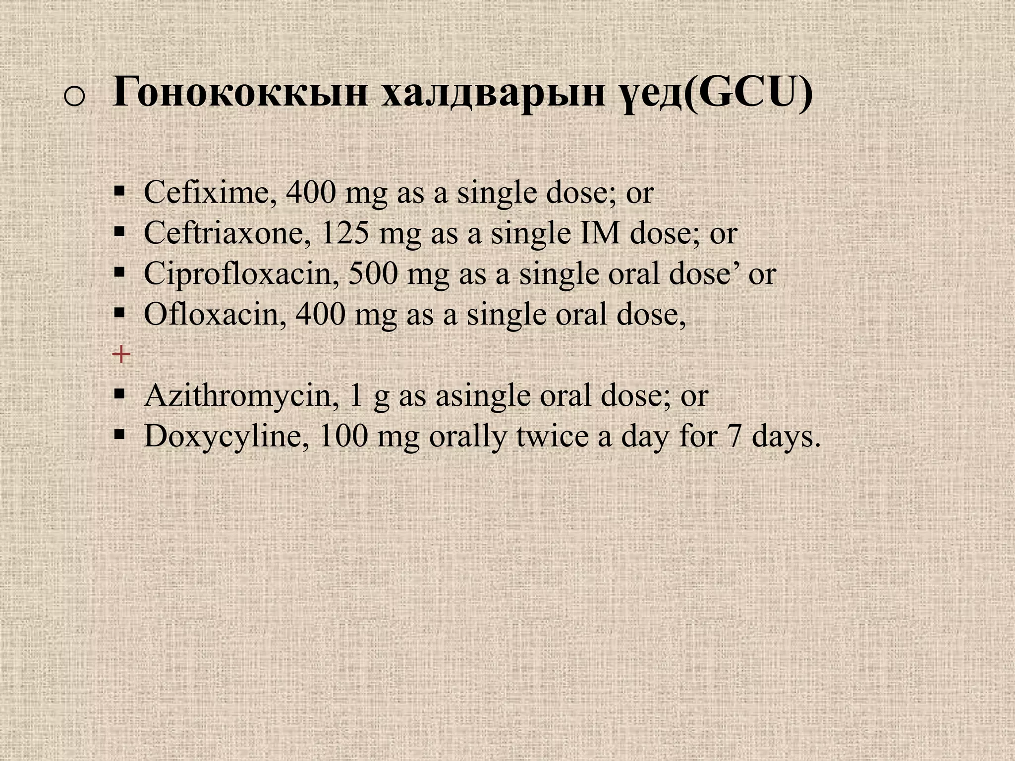 o Гонококкын халдварын үед(GCU)

     Cefixime, 400 mg as a single dose; or
     Сeftriaxone, 125 mg as a single IM dose; or
     Ciprofloxacin, 500 mg as a single oral dose’ or
     Ofloxacin, 400 mg as a single oral dose,
  +
     Azithromycin, 1 g as asingle oral dose; or
     Doxycyline, 100 mg orally twice a day for 7 days.
 