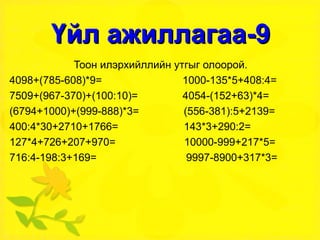 Үйл ажиллагаа-9 Тоон илэрхийллийн утгыг олоорой. 4098+(785-608)*9=  1000-135*5+408:4= 7509+(967-370)+(100:10)=  4054-(152+63)*4= (6794+1000)+(999-888)*3=  (556-381):5+2139= 400:4*30+2710+1766=  143*3+290:2= 127*4+726+207+970=  10000-999+217*5= 716:4-198:3+169=  9997-8900+317*3= 