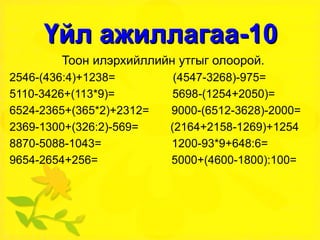 Үйл ажиллагаа-10 Тоон илэрхийллийн утгыг олоорой. 2546-(436:4)+1238=  (4547-3268)-975= 5110-3426+(113*9)=  5698-(1254+2050)= 6524-2365+(365*2)+2312=  9000-(6512-3628)-2000= 2369-1300+(326:2)-569=  (2164+2158-1269)+1254 8870-5088-1043=  1200-93*9+648:6= 9654-2654+256=  5000+(4600-1800):100= 