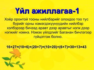 Үйл ажиллагаа-1 Хоёр оронтой тооны нийлбэрийг олохдоо тоо тус бүрийг орны нэмэгдэхүүнүүдийн нийлбэр хэлбэрээр бичээд аравт дээр аравтыг нэгж дээр нэгжийг нэмнэ. Нэмэх үйлдлийг Баганан бичлэгээр гүйцэтгэж болно. 16+27=(10+6)+(20+7)=(10+20)+(6+7)=30+13=43 