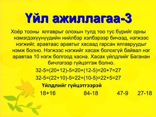 Үйл ажиллагаа-3 Хоёр тооны  ялгаврыг олохын тулд тоо тус бүрийг орны нэмэгдэхүүнүүдийн нийлбэр хэлбэрээр бичээд, нэгжээс нэгжийг, аравтаас аравтыг хасаад гарсан ялгавруудыг нэмж болно. Нэгжээс нэгжийг хасаж болохгүй байвал нэг аравтаа 10 нэгж болгоод хасна. Хасах үйлдлийг Баганан бичлэгээр гүйцэтгэж болно. 32-5=(20+12)-5=20+(12-5)=20+7=27 32-5=(22+10)-5=22+(10-5)=22+5=27 Үйлдлийг гүйцэтгээрэй   18+16  84-18  47-9  27-18 
