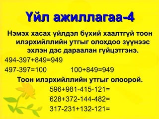 Үйл ажиллагаа-4 Нэмэх хасах үйлдэл бүхий хаалтгүй тоон илэрхийллийн утгыг олохдоо зүүнээс эхлэн дэс дараалан гүйцэтгэнэ. 494-397+849=949 497-397=100  100+849=949 Тоон илэрхийллийн утгыг олоорой. 596+981-415-121= 628+372-144-482= 317-231+132-121= 876+131-234-123= 897+123-564-121= 