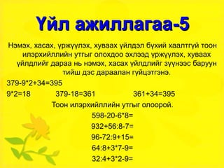 Үйл ажиллагаа-5 Нэмэх, хасах, үржүүлэх, хуваах үйлдэл бүхий хаалтгүй тоон илэрхийллийн утгыг олохдоо эхлээд үржүүлэх, хуваах үйлдлийг дараа нь нэмэх, хасах үйлдлийг зүүнээс баруун тийш дэс дараалан гүйцэтгэнэ. 379-9*2+34=395 9*2=18  379-18=361  361+34=395 Тоон илэрхийллийн утгыг олоорой. 598-20-6*8= 932+56:8-7= 96-72:9+15= 64:8+3*7-9= 32:4+3*2-9= 