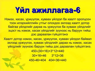 Үйл ажиллагаа-6 Нэмэх, хасах, үржүүлэх, хуваах үйлдэл ба хаалт оролцсон тоон илэрхийллийн утгыг олохдоо эхлээд хаалт дотор байгаа үйлдлийг дараа нь үржүүлэх ба хуваах үйлдлийг эцэст нь нэмэх, хасах үйлдлийг зүүнээс нь баруун тийш дэс дараалан гүйцэтгэнэ Хаалт дотор нэмэх, хасах, үржүүлэх, хуваах үйлдэл байвал эхлээд үржүүлэх, хуваах үйлдлийг дараа нь нэмэх, хасах үйлдлийг зүүнээс баруун тийш дэс дараалан гүйцэтгэнэ. 450-(30+16)+3*12=440 30+16=46  3*12=36 450-46=404  404+36=440 