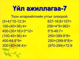 Үйл ажиллагаа-7 Тоон илэрхийллийн утгыг олоорой. (5+4)*10-12:3=  837-16:8+107= 100-(40+36):4=  256+4*9+382= 450-(30+16)+3*12=  5*5-49:7= (100-40+36):4=  250+399-9*8= 400-64:8*9=  250+(399-9*8)= 200-(40+36:4)=  (970-294)+72:9 