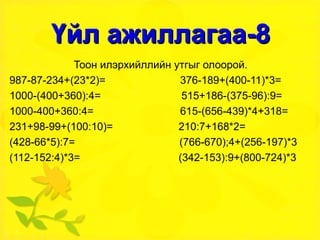 Үйл ажиллагаа-8 Тоон илэрхийллийн утгыг олоорой. 987-87-234+(23*2)=  376-189+(400-11)*3= 1000-(400+360):4=  515+186-(375-96):9= 1000-400+360:4=  615-(656-439)*4+318= 231+98-99+(100:10)=  210:7+168*2= (428-66*5):7=  (766-670);4+(256-197)*3 (112-152:4)*3=  (342-153):9+(800-724)*3 