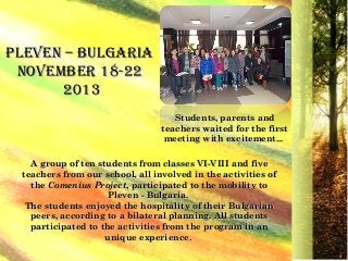 PLEVEN – BULGARIAPLEVEN – BULGARIA
NoVEmBER 18-22NoVEmBER 18-22
20132013
A group of ten students from classesA group of ten students from classes VI-VIIIVI-VIII and fiveand five
teachers from our school, all involved in the activities ofteachers from our school, all involved in the activities of
thethe ComeniusComenius ProjectProject,, participated to the mobility toparticipated to the mobility to
PlevenPleven - Bulgaria.- Bulgaria.
The students enjoyed the hospitality of their BulgarianThe students enjoyed the hospitality of their Bulgarian
peerspeers,, according to a bilateral planning. All studentsaccording to a bilateral planning. All students
participated to the activities from the program in anparticipated to the activities from the program in an
unique experienceunique experience..
Students, parents andStudents, parents and
teachers waited for the firstteachers waited for the first
meeting with excitementmeeting with excitement......
 