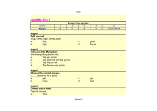 test1



ЦАХИМ ТЕСТ
                                   Хариултын хуудас
          Асуулт               1      2        3            4        5
          Хариулт              b      b        a            a   1d,2c,3b,4a

Асуулт1
Odd one out.
Dog, horse, tiger, sheep, goat
a.         dog                              c.        goat
b.         tiger                            d.        horse

Асуулт2
Translate into Mongolian.
She has got long brown hair.
a.          Тэр урт үстэй.
b.          Тэр эмэгтэй урт бор үстэй.
c.          Тэр бор үстэй.
d.          Тэр богино хар үстэй.

Асуулт3
Choose the correct answer.
I..........dinner at 19 o`clock.
a.              get                         c.        go
b.              have                        d.        has

Асуулт4
Choose true or false
Tiger is stronge.
a.           True

                                         Хуудас 2
 