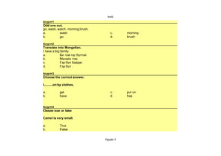 test2
Асуулт1
Odd one out.
go, wash, watch, morning,brush,
a.         wash                      c.      morning
b.         go                        d.      brush

Асуулт2
Translate into Mongolian.
I have a big family.
a.           Би том гэр бүлтэй.
b.           Манайх том.
c.           Гэр бүл байдаг.
d.           Гэр бүл .

Асуулт3
Choose the correct answer.

I..........on by clothes.

a.           get                     c.      put on
b.           have                    d.      has


Асуулт4
Choose true or false

Camel is very small.

a.           True
b.           False


                                  Хуудас 5
 