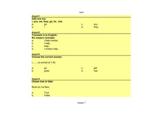 test3
Асуулт1
Odd one out.
i, you, we, they, go, he , she
a.           go                     c.      you
b.           i                      d.      they

Асуулт2
Translate in to English.
Би ээждээ тусалдаг.
a.          I help mother.
b.          I help .
c.          help.
d.          I mother help .

Асуулт3
Choose the correct answer.

I.........to school at 7.30.

a.            go                    c.      get
b.            goes                  d.      has


Асуулт4
Choose true or false

Birds do not flies.

a.            True
b.            False


                                 Хуудас 7
 