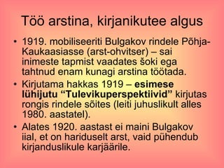 Töö arstina, kirjanikutee algus 1919. mobiliseeriti Bulgakov rindele Põhja-Kaukaasiasse (arst-ohvitser) – sai inimeste tapmist vaadates šoki ega tahtnud enam kunagi arstina töötada.  Kirjutama hakkas 1919 –  esimese lühijutu “Tulevikuperspektiivid”  kirjutas rongis rindele sõites (leiti juhuslikult alles 1980. aastatel). Alates 1920. aastast ei maini Bulgakov iial, et on hariduselt arst, vaid pühendub kirjanduslikule karjäärile.  