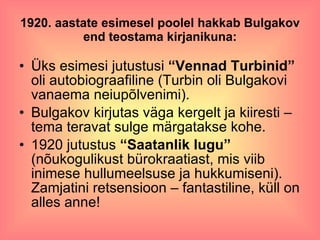 1920. aastate esimesel poolel hakkab Bulgakov end teostama kirjanikuna: Üks esimesi jutustusi  “Vennad Turbinid”  oli autobiograafiline (Turbin oli Bulgakovi vanaema neiupõlvenimi). Bulgakov kirjutas väga kergelt ja kiiresti – tema teravat sulge märgatakse kohe. 1920 jutustus  “Saatanlik lugu”  (nõukogulikust bürokraatiast, mis viib inimese hullumeelsuse ja hukkumiseni). Zamjatini retsensioon – fantastiline, küll on alles anne! 