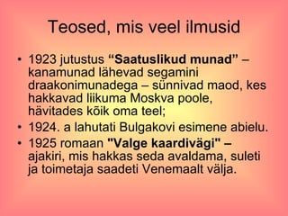 Teosed, mis veel ilmusid 1923 jutustus  “Saatuslikud munad”  – kanamunad lähevad segamini draakonimunadega – sünnivad maod, kes hakkavad liikuma Moskva poole, hävitades kõik oma teel; 1924. a lahutati Bulgakovi esimene abielu. 1925 romaan  "Valge kaardivägi" –  ajakiri, mis hakkas seda avaldama, suleti ja toimetaja saadeti Venemaalt välja. 