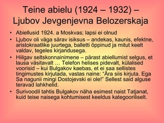 Teine abielu (1924 – 1932) –  Ljubov Jevgenjevna   Belozerskaja   Abiellusid 1924. a Moskvas; lapsi ei olnud Ljubov oli väga särav isiksus – andekas, kaunis, efektne, aristokraatlike juurtega, balletti õppinud ja mitut keelt valdav, tegeles kirjandusega.  Hiilgav seltskonnainimene – pärast abiellumist selgus, et lausa väsitavalt … Telefon helises pidevalt, külalised voorisid – kui Bulgakov kaebas, et ei saa sellistes tingimustes kirjutada, vastas naine: “Ära siis kirjuta. Ega Sa nagunii mingi Dostojevski ei ole!” Sellest said alguse teravad lahkhelid. Surivoodil tahtis Bulgakov näha esimest naist Tatjanat, kuid teise naisega kohtumisest keeldus kategooriliselt. 