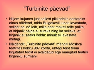 “ Turbinite päevad” Hiljem kujunes just sellest pikkadeks aastateks ainus näidend, mida Bulgakovil lubati lavastada, sellest sai nö leib, mille eest maksti talle palka, et kirjanik nälga ei sureks ning ka selleks, et kirjanik ei saaks öelda: minult ei lavastata midagi.  Näidendit „Turbinite päevad” mängiti Moskva teatrites kokku 987 korda, ühtegi teist tema kirjutatud teost ei avaldatud ega mängitud teatris kirjaniku surmani. 