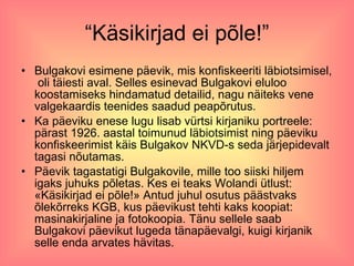 “Käsikirjad ei põle!” Bulgakovi esimene päevik, mis konfiskeeriti läbiotsimisel,  oli täiesti aval. Selles esinevad Bulgakovi eluloo koostamiseks hindamatud detailid, nagu näiteks vene valgekaardis teenides saadud peapõrutus.  Ka päeviku enese lugu lisab vürtsi kirjaniku portreele: pärast 1926. aastal toimunud läbiotsimist ning päeviku konfiskeerimist käis Bulgakov NKVD-s seda järjepidevalt tagasi nõutamas.  Päevik tagastatigi Bulgakovile, mille too siiski hiljem igaks juhuks põletas. Kes ei teaks Wolandi ütlust: «Käsikirjad ei põle!» Antud juhul osutus päästvaks õlekõrreks KGB, kus päevikust tehti kaks koopiat: masinakirjaline ja fotokoopia. Tänu sellele saab Bulgakovi päevikut lugeda tänapäevalgi, kuigi kirjanik selle enda arvates hävitas. 