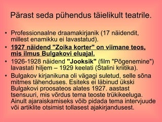 Pärast seda pühendus täielikult teatrile. Professionaalne draamakirjanik (17 näidendit, millest enamikku ei lavastatud). 1927 näidend "Zoika korter" on viimane teos, mis ilmus Bulgakovi eluajal. 1926-1928 näidend  "Jooksik"  (film "Põgenemine") lavastati hiljem – 1929 keelati (Stalini kriitika). Bulgakov kirjanikuna oli vägagi suletud, selle sõna mitmes tähenduses. Esiteks ei läbinud ükski Bulgakovi proosateos alates 1927. aastast tsensuuri, mis võrdus tema teoste trükikeeluga. Ainult ajaraiskamiseks võib pidada tema intervjuude või artiklite otsimist tollasest ajakirjandusest.  