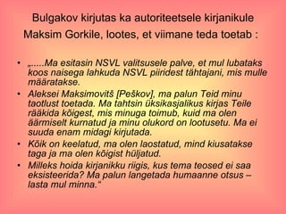 Bulgakov kirjutas ka autoriteetsele kirjanikule Maksim Gorkile, lootes, et viimane teda toetab :   „ .....Ma esitasin NSVL valitsusele palve, et mul lubataks koos naisega lahkuda NSVL piiridest tähtajani, mis mulle määratakse. Aleksei Maksimovitš [Peškov], ma palun Teid minu taotlust toetada. Ma tahtsin üksikasjalikus kirjas Teile rääkida kõigest, mis minuga toimub, kuid ma olen äärmiselt kurnatud ja minu olukord on lootusetu. Ma ei suuda enam midagi kirjutada. Kõik on keelatud, ma olen laostatud, mind kiusatakse taga ja ma olen kõigist hüljatud. Milleks hoida kirjanikku riigis, kus tema teosed ei saa eksisteerida? Ma palun langetada humaanne otsus – lasta mul minna.“ 