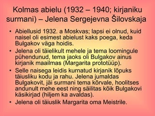 Kolmas abielu (1932 – 1940; kirjaniku surmani) – Jelena Sergejevna Šilovskaja   Abiellusid 1932. a Moskvas; lapsi ei olnud, kuid naisel oli esimest abielust kaks poega, keda Bulgakov väga hoidis. Jelena oli täielikult mehele ja tema loomingule pühendunud, tema jaoks oli Bulgakov ainus kirjanik maailmas (Margarita prototüüp). Selle naisega leidis kurnatud kirjanik lõpuks täiusliku kodu ja rahu. Jelena jumaldas Bulgakovit, jäi surmani tema kõrvale, hoolitses andunult mehe eest ning säilitas kõik Bulgakovi käsikirjad (hiljem ka avaldas). Jelena oli täiuslik Margarita oma Meistrile. 