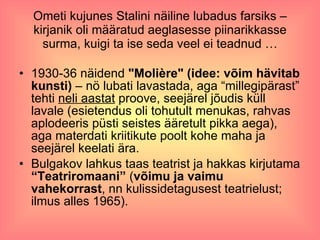 Ometi kujunes Stalini näiline lubadus farsiks – kirjanik oli määratud aeglasesse piinarikkasse surma, kuigi ta ise seda veel ei teadnud … 1930-36 näidend  "Molière" (idee: võim hävitab kunsti)  – nö lubati lavastada, aga “millegipärast” tehti  neli aastat  proove, seejärel jõudis küll lavale (esietendus oli tohutult menukas, rahvas aplodeeris püsti seistes ääretult pikka aega), aga materdati kriitikute poolt kohe maha ja seejärel keelati ära.  Bulgakov lahkus taas teatrist ja hakkas kirjutama  “Teatriromaani”  ( võimu ja vaimu vahekorrast , nn kulissidetagusest teatrielust; ilmus alles 1965).  