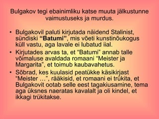 Bulgakov tegi ebainimliku katse muuta jälkustunne vaimustuseks ja murdus. Bulgakovil paluti kirjutada näidend Stalinist, sündiski  “Batumi” , mis võeti kunstinõukogus küll vastu, aga lavale ei lubatud iial. Kirjutades arvas ta, et “Batumi” annab talle võimaluse avaldada romaani “Meister ja Margarita”, et toimub kaubavahetus.  Sõbrad, kes kuulasid peatükke käsikirjast “Meister …”, rääkisid, et romaani ei trükita, et Bulgakovit ootab selle eest tagakiusamine, tema aga üksnes naeratas kavalalt ja oli kindel, et ikkagi trükitakse.  