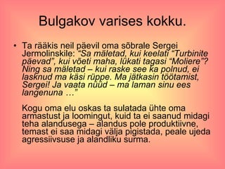 Bulgakov varises kokku. Ta rääkis neil päevil oma sõbrale Sergei Jermolinskile:  “Sa mäletad, kui keelati “Turbinite päevad”, kui võeti maha, lükati tagasi “Moliere”? Ning sa mäletad – kui raske see ka polnud, ei lasknud ma käsi rüppe. Ma jätkasin töötamist, Sergei! Ja vaata nüüd – ma laman sinu ees langenuna …” Kogu oma elu oskas ta sulatada ühte oma armastust ja loomingut, kuid ta ei saanud midagi teha alandusega – alandus pole produktiivne, temast ei saa midagi välja pigistada, peale ujeda agressiivsuse ja alandliku surma.  