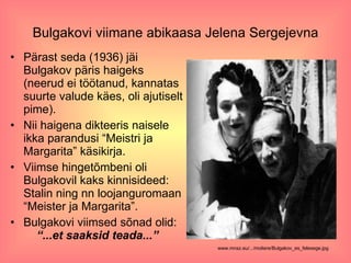 Bulgakovi viimane abikaasa Jelena Sergejevna Pärast seda (1936) jäi Bulgakov päris haigeks (neerud ei töötanud, kannatas suurte valude käes, oli ajutiselt pime).  Nii haigena dikteeris naisele ikka parandusi “Meistri ja Margarita” käsikirja.  Viimse hingetõmbeni oli Bulgakovil kaks kinnisideed: Stalin ning nn loojanguromaan “Meister ja Margarita”.  Bulgakovi viimsed sõnad olid:  “...et saaksid teada...” www.mnsz.eu/.../moliere/Bulgakov_es_felesege.jpg   