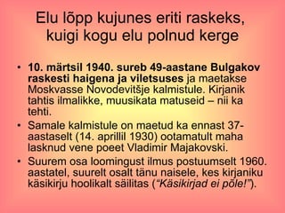 Elu lõpp kujunes eriti raskeks,  kuigi kogu elu polnud kerge 10. märtsil 1940. sureb 49-aastane Bulgakov raskesti haigena ja viletsuses  ja maetakse Moskvasse Novodevitšje kalmistule. Kirjanik tahtis ilmalikke, muusikata matuseid – nii ka tehti. Samale kalmistule on maetud ka ennast 37-aastaselt (14. aprillil 1930) ootamatult maha lasknud vene poeet Vladimir Majakovski.  Suurem osa loomingust ilmus postuumselt 1960. aastatel, suurelt osalt tänu naisele, kes kirjaniku käsikirju hoolikalt säilitas ( “Käsikirjad ei põle!” ). 
