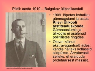 Pildil: aasta 1910 – Bulgakov ülikooliaastail 1909. lõpetas kohaliku gümnaasiumi ja astus  Kiievi Ülikooli arstiteaduskonda.  Gümnaasiumis ja ülikoolis ei osalenud poliitilistes ringides.  Olevat käinud ekstravagantselt riides:  kandis näiteks kollaseid siidpükse. Arvatavasti selleks, et eralduda proletaarsest massist. aesthetictraditionalist.files.wordpress.com/2...  