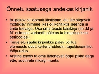 Õnnetu saatusega andekas kirjanik Bulgakov oli loomult üksildane, elu üle sügavalt mõtisklev inimene, kes oli konfliktis iseenda ja ümbritsevaga. Osa oma teoste käsikirju (sh „M ja M“ esimese variandi) põletas ta hingelise kriisi perioodidel. Terve elu saatis kirjanikku pidev võitlus olemasolu eest, korteriprobleem, tagakiusamine, tööpuudus. Arstina teadis ta oma lähenevat lõppu pikka aega ette, suutmata midagi muuta.  