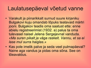 Laulatusepäeval võetud vanne Varakult ja piinarikkalt surnud suure kirjaniku Bulgakovi kuju omandab lõpuks teatavaid märtri jooni. Bulgakov teadis oma saatust ette: enne abielu registreerimist (1932. a) palus ta oma tulevasel naisel Jelena Sergejevnal vanduda.  «Ma suren pikalt ja väga raskelt. Vannu, et sa ei lase mul surra haiglas.»  Kas pole imelik palve ja seda veel pulmapäeval? Naine aga vandus ja pidas oma sõna. See on tõeavaldus.  