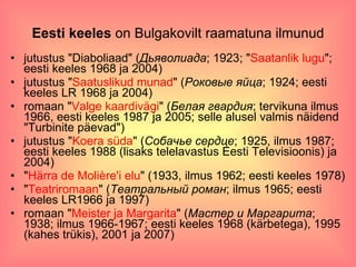 Eesti keeles  on Bulgakovilt raamatuna ilmunud jutustus "Diaboliaad" ( Дьяволиада ; 1923; " Saatanlik lugu "; eesti keeles 1968 ja 2004)  jutustus " Saatuslikud munad " ( Роковые яйца ; 1924; eesti keeles LR 1968 ja 2004)  romaan " Valge kaardivägi " ( Белая гвардия ; tervikuna ilmus 1966, eesti keeles 1987 ja 2005; selle alusel valmis näidend "Turbinite päevad")  jutustus " Koera süda " ( Собачье сердце ; 1925, ilmus 1987; eesti keeles 1988 (lisaks telelavastus Eesti Televisioonis) ja 2004)  " Härra de Molière'i elu " (1933, ilmus 1962; eesti keeles 1978)  " Teatriromaan " ( Театральный роман ; ilmus 1965; eesti keeles LR1966 ja 1997)  romaan " Meister ja Margarita " ( Мастер и Маргарита ; 1938; ilmus 1966-1967; eesti keeles 1968 (kärbetega), 1995 (kahes trükis), 2001 ja 2007)  