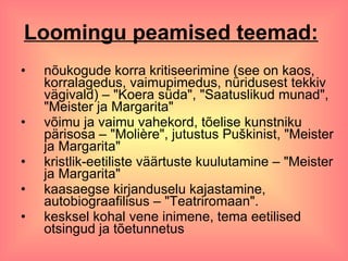 Loomingu peamised teemad:   nõukogude korra kritiseerimine (see on kaos, korralagedus, vaimupimedus, nüridusest tekkiv vägivald) – "Koera süda", "Saatuslikud munad", "Meister ja Margarita" võimu ja vaimu vahekord, tõelise kunstniku pärisosa – "Molière", jutustus Puškinist, "Meister ja Margarita" kristlik-eetiliste väärtuste kuulutamine – "Meister ja Margarita" kaasaegse kirjanduselu kajastamine, autobiograafilisus – "Teatriromaan". kesksel kohal vene inimene, tema eetilised otsingud ja tõetunnetus  
