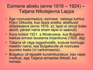 Esimene abielu (enne 1916 – 1924) –  Tatjana Nikolajevna Lappa Äge noorusarmastus; esimese  naisega kohtus Kiievi Ülikoolis, kus õppis arstiks; abiellusid üliõpilastena (enne 1916. a); lapsi ei olnud (kaks aborti, pärast naine enam lapsi ei saanud).  Koos kolisid 1921. a Moskvasse, kus Bulgakov hakkas ennast teostama kirjanikuna (1920. alg) Tatjana oli väga tagasihoidlik, koduse loomuga meeldiv naine, kes Bulgakovile oli nooruses suureks toeks (vt narkomaania). Bulgakov oli lapselik kunstnikunatuur, kes vajas imetlust, aga Tatjana armastas lihtsalt, kui inimest. 