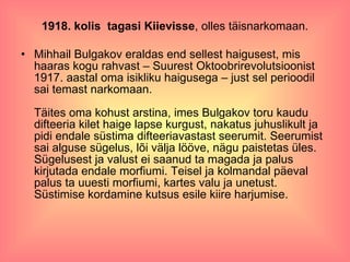 1918. kolis  tagasi Kiievisse , olles täisnarkomaan. Mihhail Bulgakov eraldas end sellest haigusest, mis haaras kogu rahvast – Suurest Oktoobrirevolutsioonist 1917. aastal oma isikliku haigusega – just sel perioodil sai temast narkomaan. Täites oma kohust arstina, imes Bulgakov toru kaudu difteeria kilet haige lapse kurgust, nakatus juhuslikult ja pidi endale süstima difteeriavastast seerumit. Seerumist sai alguse sügelus, lõi välja lööve, nägu paistetas üles. Sügelusest ja valust ei saanud ta magada ja palus kirjutada endale morfiumi. Teisel ja kolmandal päeval palus ta uuesti morfiumi, kartes valu ja unetust. Süstimise kordamine kutsus esile kiire harjumise. 