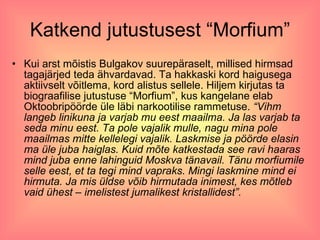Katkend jutustusest “Morfium” Kui arst mõistis Bulgakov suurepäraselt, millised hirmsad tagajärjed teda ähvardavad. Ta hakkaski kord haigusega aktiivselt võitlema, kord alistus sellele. Hiljem kirjutas ta biograafilise jutustuse “Morfium”, kus kangelane elab Oktoobripöörde üle läbi narkootilise rammetuse.  “Vihm langeb linikuna ja varjab mu eest maailma. Ja las varjab ta seda minu eest. Ta pole vajalik mulle, nagu mina pole maailmas mitte kellelegi vajalik. Laskmise ja pöörde elasin ma üle juba haiglas. Kuid mõte katkestada see ravi haaras mind juba enne lahinguid Moskva tänavail. Tänu morfiumile selle eest, et ta tegi mind vapraks. Mingi laskmine mind ei hirmuta. Ja mis üldse võib hirmutada inimest, kes mõtleb vaid ühest – imelistest jumalikest kristallidest”. 