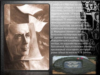 С февраля 1940 года друзья и родные
постоянно дежурят у постели
Булгакова, который страдает
болезнью почек. 10 марта 1940 года
Михаил Афанасьевич Булгаков
скончался. 11 марта состоялась
гражданская панихида в здании
Союза Советских писателей. Перед
панихидой московский скульптор С.
Д. Меркуров снимает с лица
Булгакова посмертную маску.
Похоронен Булгаков на
Новодевичьем кладбище. На его
могиле, по ходатайству его жены Е. С.
Булгаковой, был установлен камень,
прозванный «голгофой», который
ранее лежал на могиле Н. В. Гоголя.
 