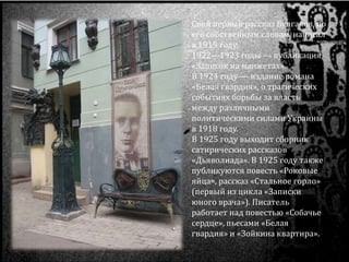 Свой первый рассказ Булгаков, по
его собственным словам, написал
в 1919 году.
1922—1923 годы — публикация
«Записок на манжетах».
В 1924 году — издание романа
«Белая гвардия», о трагических
событиях борьбы за власть
между различными
политическими силами Украины
в 1918 году.
В 1925 году выходит сборник
сатирических рассказов
«Дьяволиада». В 1925 году также
публикуются повесть «Роковые
яйца», рассказ «Стальное горло»
(первый из цикла «Записки
юного врача»). Писатель
работает над повестью «Собачье
сердце», пьесами «Белая
гвардия» и «Зойкина квартира».
 
