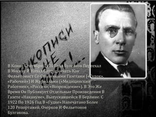 В Конце Сентября 1921 Года Булгаков Переехал
В Москву И Начал Сотрудничать Как
Фельетонист Со Столичными Газетами («Гудок»,
«Рабочий») И Журналами («Медицинский
Работник», «Россия», «Возрождение»). В Это Же
Время Он Публикует Отдельные Произведения В
Газете «Накануне», Выпускавшейся В Берлине. С
1922 По 1926 Год В «Гудке» Напечатано Более
120 Репортажей, Очерков И Фельетонов
Булгакова.
 