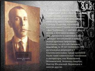 С 1926 года во МХАТе с большим
успехом идёт пьеса «Дни Турбиных».
Её постановка разрешена на год, но
позже несколько раз продлевалась,
поскольку пьеса понравилась
Сталину. Отметим, что в своих
выступлениях Сталин соглашался:
«Дни Турбиных» — «антисоветская
штука, и Булгаков не наш».
Одновременно в советской прессе
проходит интенсивная и крайне
резкая критика творчества
Булгакова; по его собственным
, за 10 лет появилось 298
ругательных рецензий и 3
благожелательных. Среди критиков
были такие влиятельные чиновники
и литераторы, как Маяковский,
Безыменский, Леопольд Авербах,
Виктор Шкловский, Керженцев и
многие другие.
 