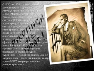 С 1930 по 1936 год — во МХАТе в
качестве режиссёра-ассистента. В 1932
году Булгаков инсценировал на сцене
МХАТ «Мёртвые души» Николая
Гоголя. Он пытался поставить «Кабалу
святош» (1930), но спектакль был
почти сразу запрещён. «Кабала
святош» увидела свет только в 1936
году, прошла 7 раз с огромным успехом,
после чего была запрещена
окончательно, а в «Правде» была
помещена разгромная статья об этой
«фальшивой, реакционной и негодной»
пьесе. В январе 1932 года Сталин
(формально — Енукидзе) вновь
разрешил постановку «Дней
Турбиных», и до войны она больше не
запрещалась. Правда, ни на один театр,
кроме МХАТ, это разрешение не
распространялось.
 