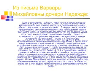 Из письма Варвары
Михайловны дочери Надежде:
"Давно собираюсь написать тебе, но не в силах в письме
изложить тебе всю эпопею, которую я пережила в эту зиму:
Миша совершенно измочалил меня... В результате я должна
предоставить ему самому пережить все последствия своего
безумного шага: 26 апреля предполагается его свадьба. Дела
стоят так, что все равно они повенчались бы, только со
скандалом и с разрывом с родными; так я решила устроить
лучше все без скандала. Пошла к о. Александру
Александровичу (можешь представить, как Миша с Тасей меня
выпроваживали поскорее на этот визит!), поговорила с ним
откровенно, и он сказал, что лучше, конечно, повенчать их, что
"Бог устроит все к лучшему"... Если бы я могла надеяться на
хороший результат этого брака; а то я, к сожалению, никаких
данных с обеих сторон к каким бы то ни было надеждам не
вижу, и это меня приводит в ужас. Александр Александрович
искренне сочувствовал мне, и мне стало легче после разговора
с ним... Потом Миша был у него; он, конечно, старался обратить
Мишино внимание на всю серьезность этого шага (а Мише его
слова как с гуся вода!), призывал Божье благословение на это
дело..."
 